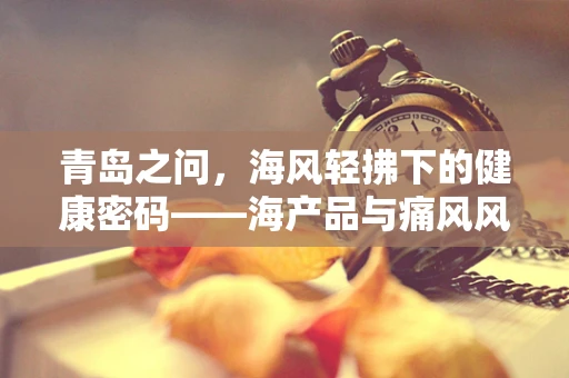 青岛之问，海风轻拂下的健康密码——海产品与痛风风险之间的微妙平衡