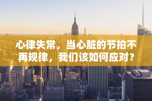 心律失常，当心脏的节拍不再规律，我们该如何应对？