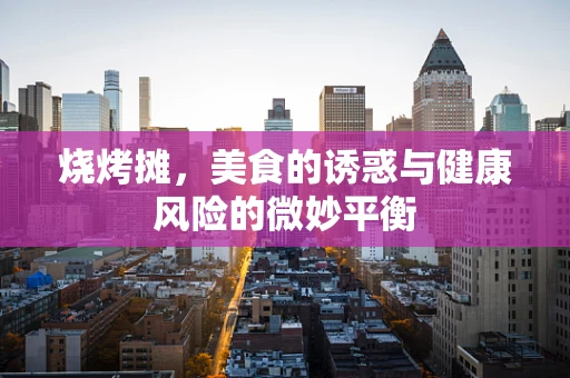 烧烤摊，美食的诱惑与健康风险的微妙平衡