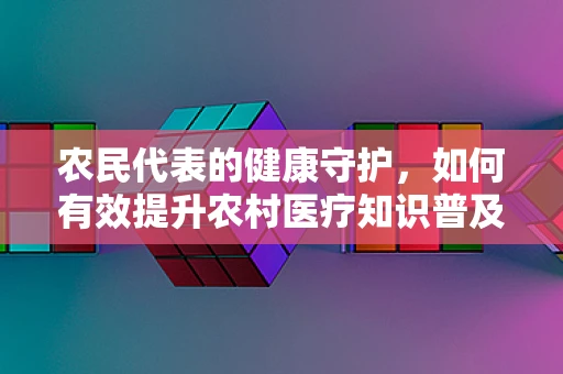 农民代表的健康守护，如何有效提升农村医疗知识普及？