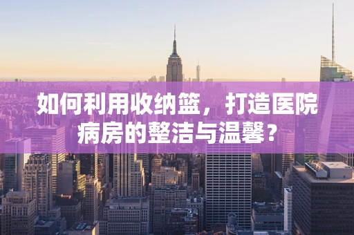 如何利用收纳篮，打造医院病房的整洁与温馨？