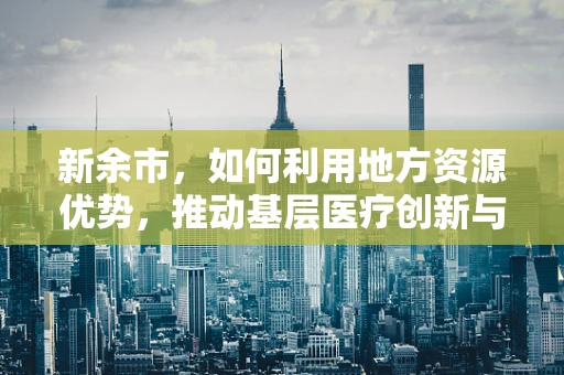 新余市，如何利用地方资源优势，推动基层医疗创新与发展的新路径？