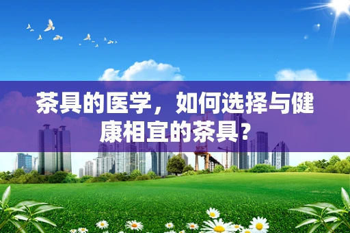 茶具的医学，如何选择与健康相宜的茶具？
