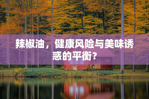 辣椒油，健康风险与美味诱惑的平衡？