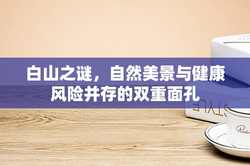 白山之谜，自然美景与健康风险并存的双重面孔