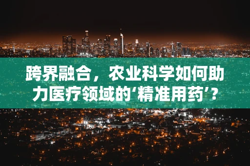 跨界融合，农业科学如何助力医疗领域的‘精准用药’？