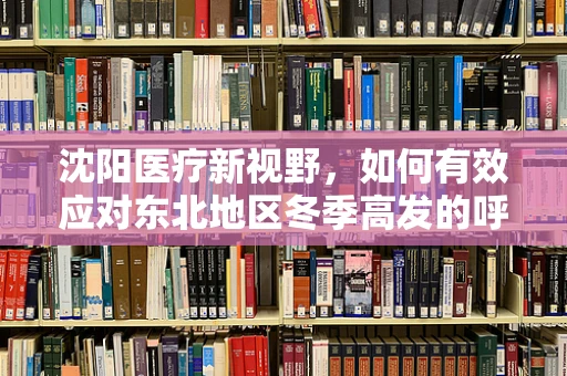 沈阳医疗新视野，如何有效应对东北地区冬季高发的呼吸道疾病？