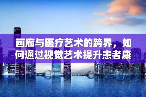 画廊与医疗艺术的跨界，如何通过视觉艺术提升患者康复体验？
