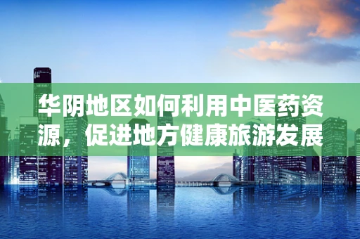 华阴地区如何利用中医药资源，促进地方健康旅游发展？