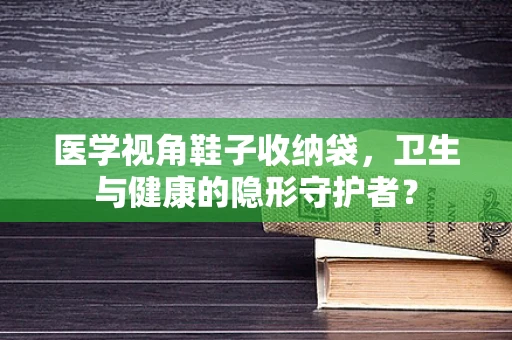 医学视角鞋子收纳袋，卫生与健康的隐形守护者？