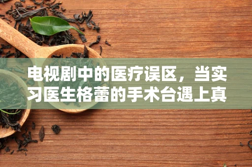 电视剧中的医疗误区，当实习医生格蕾的手术台遇上真实医学