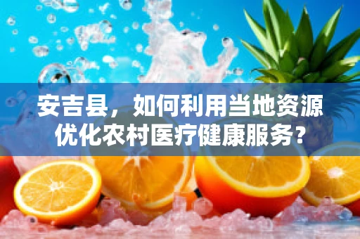 安吉县，如何利用当地资源优化农村医疗健康服务？