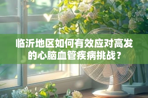 临沂地区如何有效应对高发的心脑血管疾病挑战？