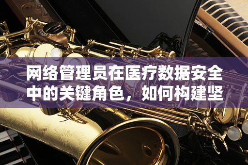 网络管理员在医疗数据安全中的关键角色，如何构建坚不可摧的数字防线？