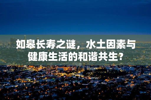 如皋长寿之谜，水土因素与健康生活的和谐共生？