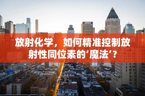 放射化学，如何精准控制放射性同位素的‘魔法’？