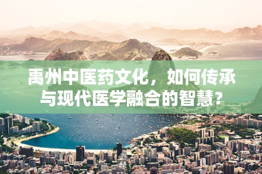 禹州中医药文化，如何传承与现代医学融合的智慧？