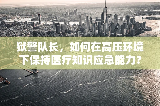 狱警队长，如何在高压环境下保持医疗知识应急能力？