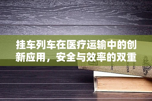 挂车列车在医疗运输中的创新应用，安全与效率的双重挑战？