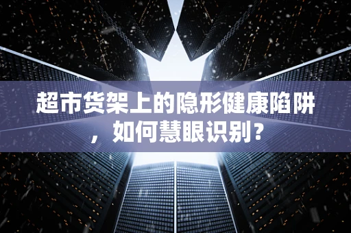 超市货架上的隐形健康陷阱，如何慧眼识别？