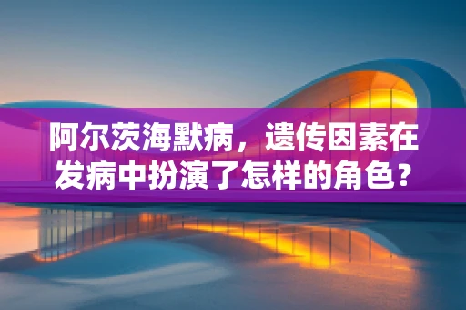 阿尔茨海默病，遗传因素在发病中扮演了怎样的角色？