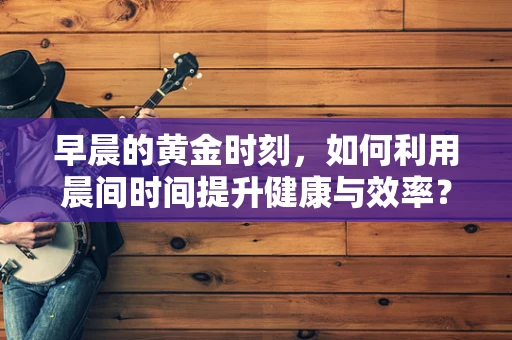 早晨的黄金时刻，如何利用晨间时间提升健康与效率？