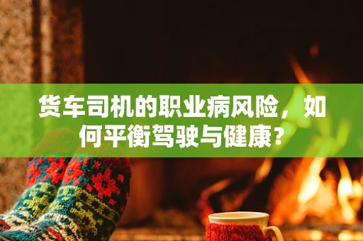 货车司机的职业病风险，如何平衡驾驶与健康？