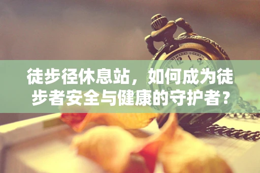 徒步径休息站，如何成为徒步者安全与健康的守护者？