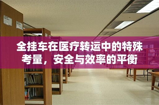 全挂车在医疗转运中的特殊考量，安全与效率的平衡