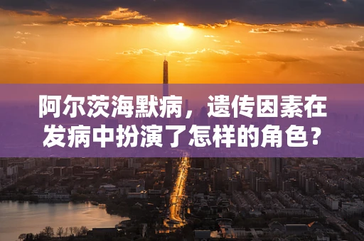 阿尔茨海默病，遗传因素在发病中扮演了怎样的角色？