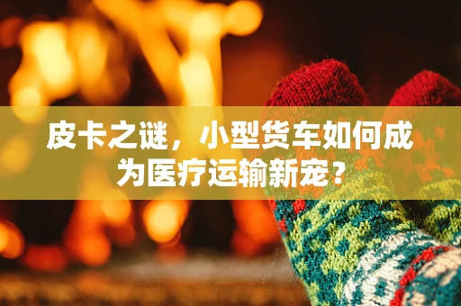 皮卡之谜，小型货车如何成为医疗运输新宠？