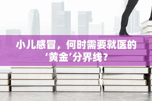 小儿感冒，何时需要就医的‘黄金’分界线？