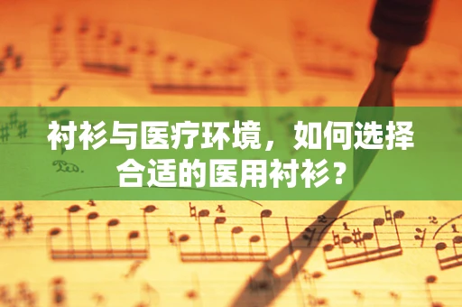 衬衫与医疗环境，如何选择合适的医用衬衫？