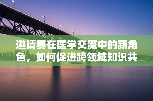 邀请赛在医学交流中的新角色，如何促进跨领域知识共享？