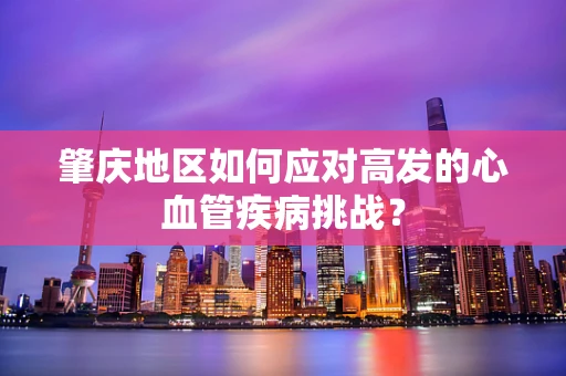 肇庆地区如何应对高发的心血管疾病挑战？