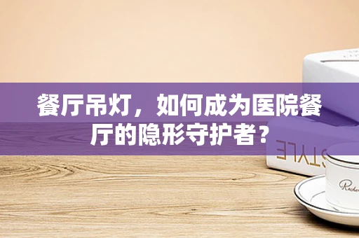 餐厅吊灯，如何成为医院餐厅的隐形守护者？