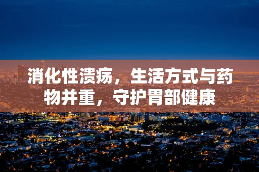 消化性溃疡，生活方式与药物并重，守护胃部健康