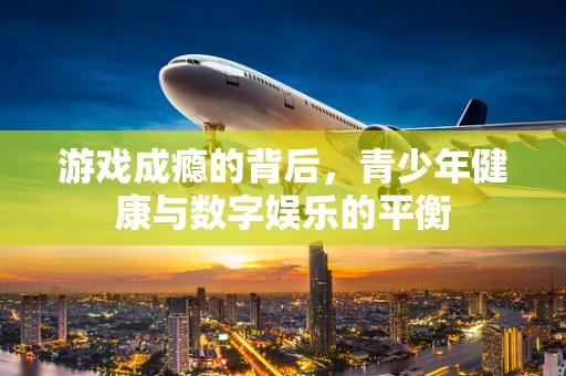 游戏成瘾的背后，青少年健康与数字娱乐的平衡