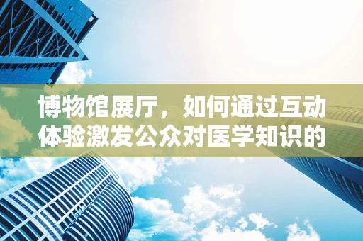 博物馆展厅，如何通过互动体验激发公众对医学知识的兴趣？