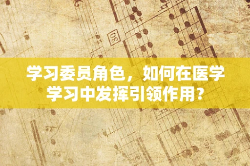 学习委员角色，如何在医学学习中发挥引领作用？