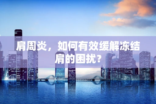 肩周炎，如何有效缓解冻结肩的困扰？