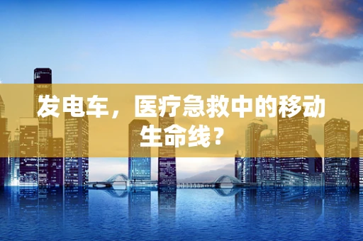 发电车，医疗急救中的移动生命线？