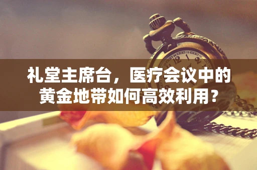 礼堂主席台，医疗会议中的黄金地带如何高效利用？