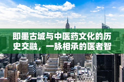 即墨古城与中医药文化的历史交融，一脉相承的医者智慧