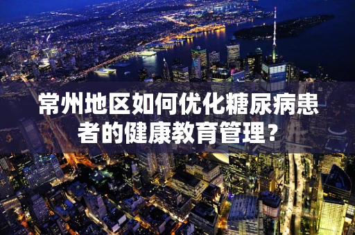 常州地区如何优化糖尿病患者的健康教育管理？