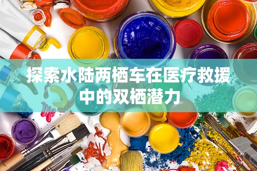 探索水陆两栖车在医疗救援中的双栖潜力