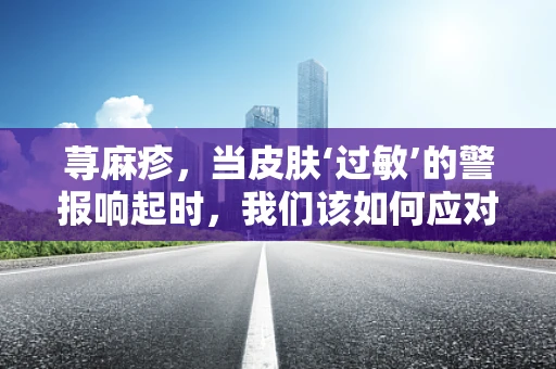 荨麻疹，当皮肤‘过敏’的警报响起时，我们该如何应对？
