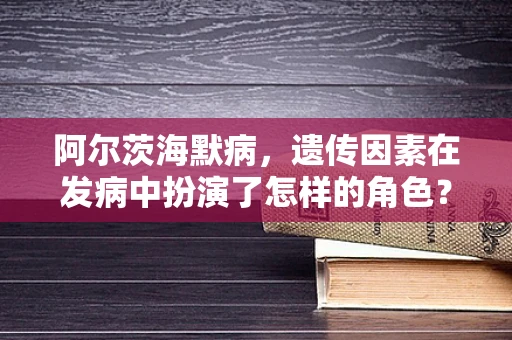 阿尔茨海默病，遗传因素在发病中扮演了怎样的角色？