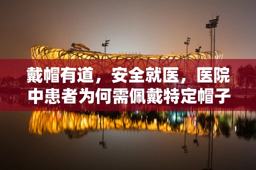 戴帽有道，安全就医，医院中患者为何需佩戴特定帽子？