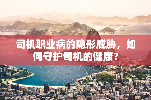 司机职业病的隐形威胁，如何守护司机的健康？